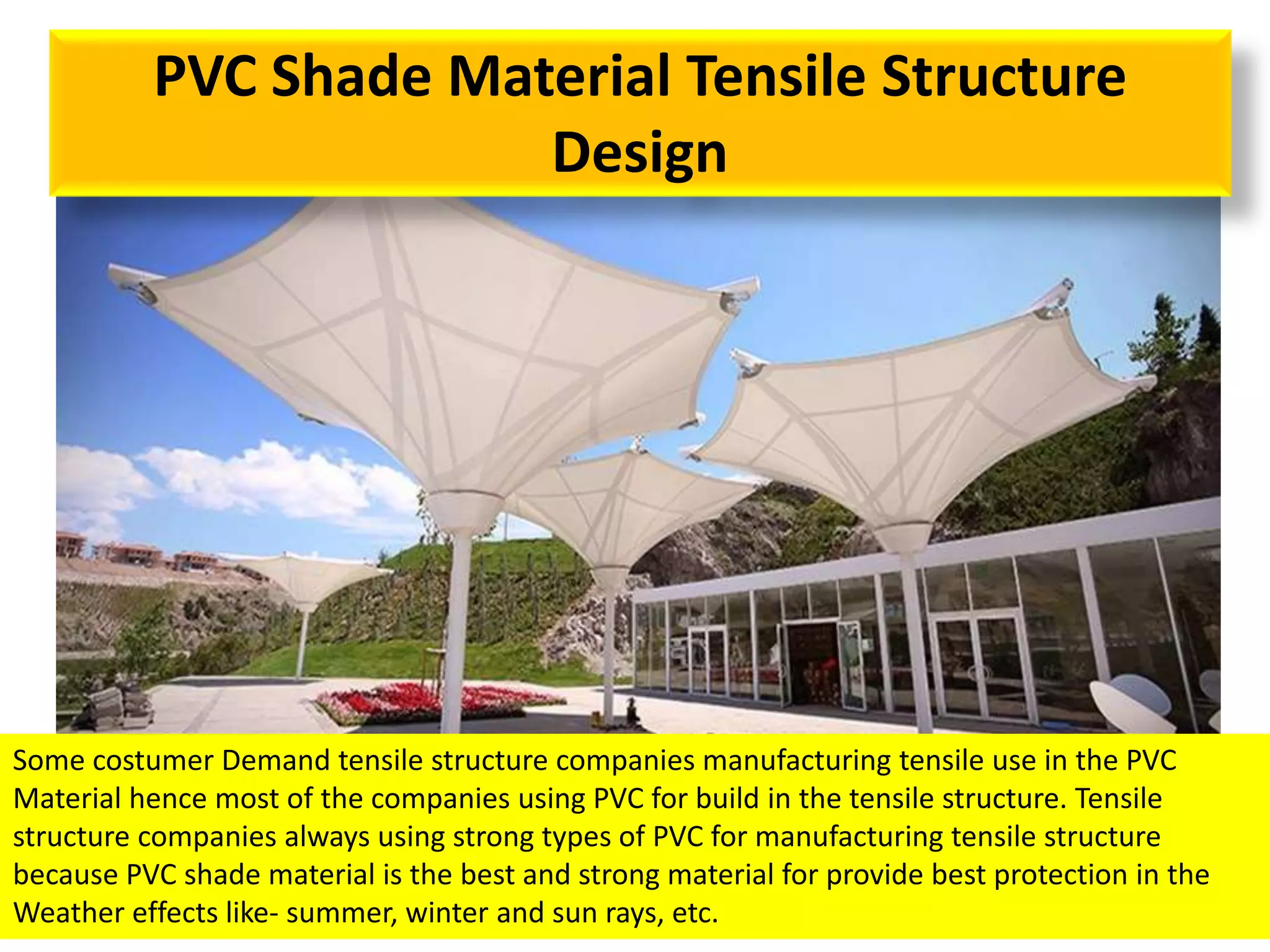 PVC Shade Material Tensile Structure
Design
Some costumer Demand tensile structure companies manufacturing tensile use in the PVC
Material hence most of the companies using PVC for build in the tensile structure. Tensile
structure companies always using strong types of PVC for manufacturing tensile structure
because PVC shade material is the best and strong material for provide best protection in the
Weather effects like- summer, winter and sun rays, etc.
 