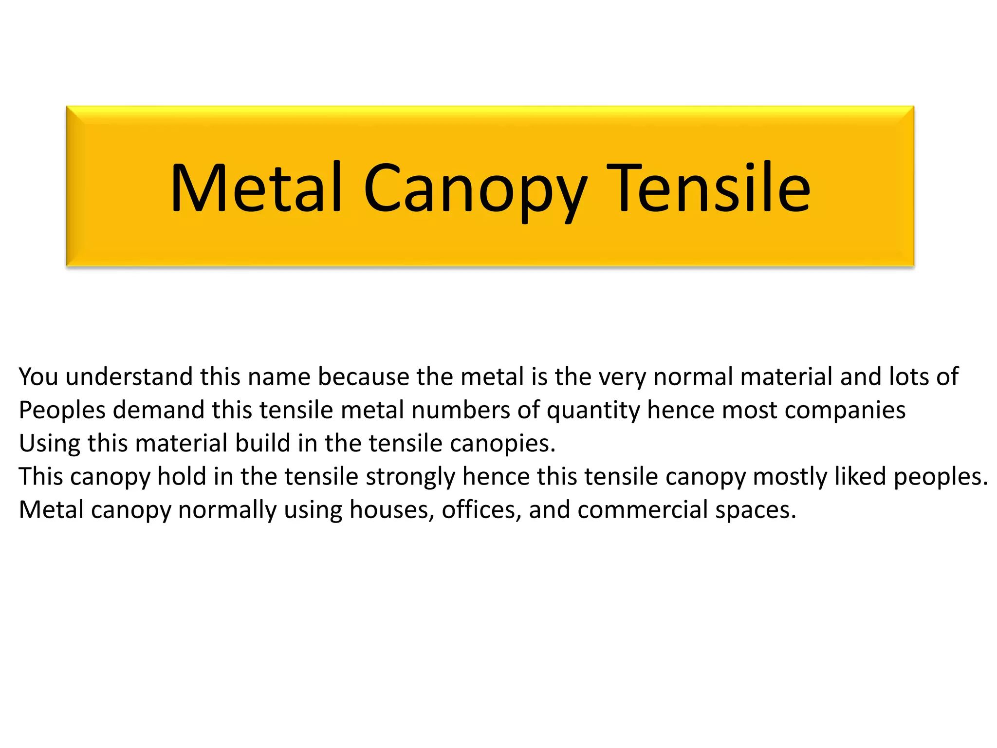 Metal Canopy Tensile
You understand this name because the metal is the very normal material and lots of
Peoples demand this tensile metal numbers of quantity hence most companies
Using this material build in the tensile canopies.
This canopy hold in the tensile strongly hence this tensile canopy mostly liked peoples.
Metal canopy normally using houses, offices, and commercial spaces.
 