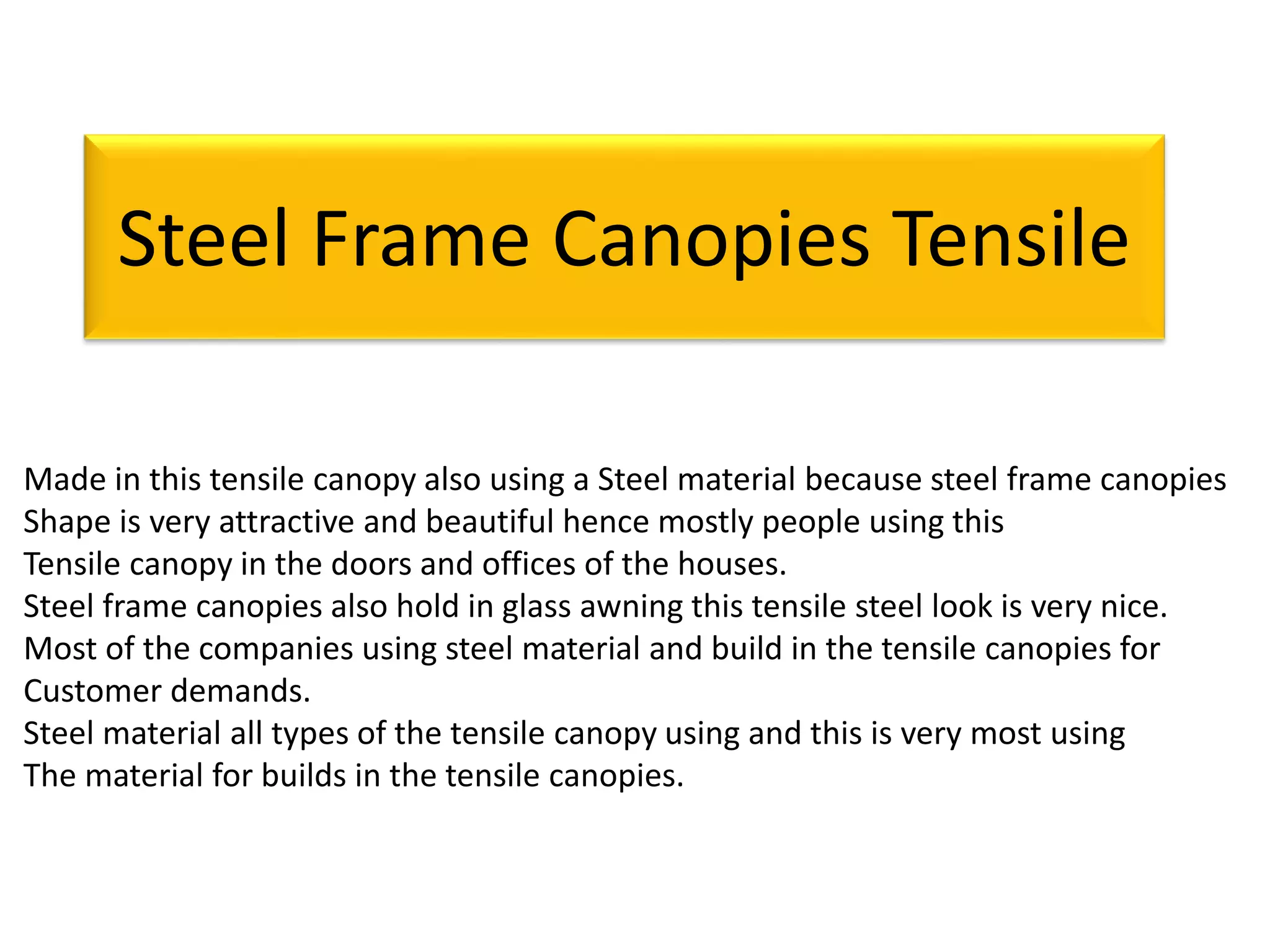 Steel Frame Canopies Tensile
Made in this tensile canopy also using a Steel material because steel frame canopies
Shape is very attractive and beautiful hence mostly people using this
Tensile canopy in the doors and offices of the houses.
Steel frame canopies also hold in glass awning this tensile steel look is very nice.
Most of the companies using steel material and build in the tensile canopies for
Customer demands.
Steel material all types of the tensile canopy using and this is very most using
The material for builds in the tensile canopies.
 