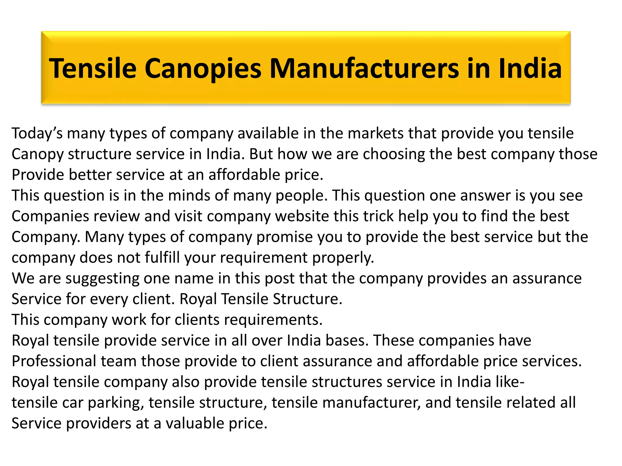 Tensile Canopies Manufacturers in India
Today’s many types of company available in the markets that provide you tensile
Canopy structure service in India. But how we are choosing the best company those
Provide better service at an affordable price.
This question is in the minds of many people. This question one answer is you see
Companies review and visit company website this trick help you to find the best
Company. Many types of company promise you to provide the best service but the
company does not fulfill your requirement properly.
We are suggesting one name in this post that the company provides an assurance
Service for every client. Royal Tensile Structure.
This company work for clients requirements.
Royal tensile provide service in all over India bases. These companies have
Professional team those provide to client assurance and affordable price services.
Royal tensile company also provide tensile structures service in India like-
tensile car parking, tensile structure, tensile manufacturer, and tensile related all
Service providers at a valuable price.
 
