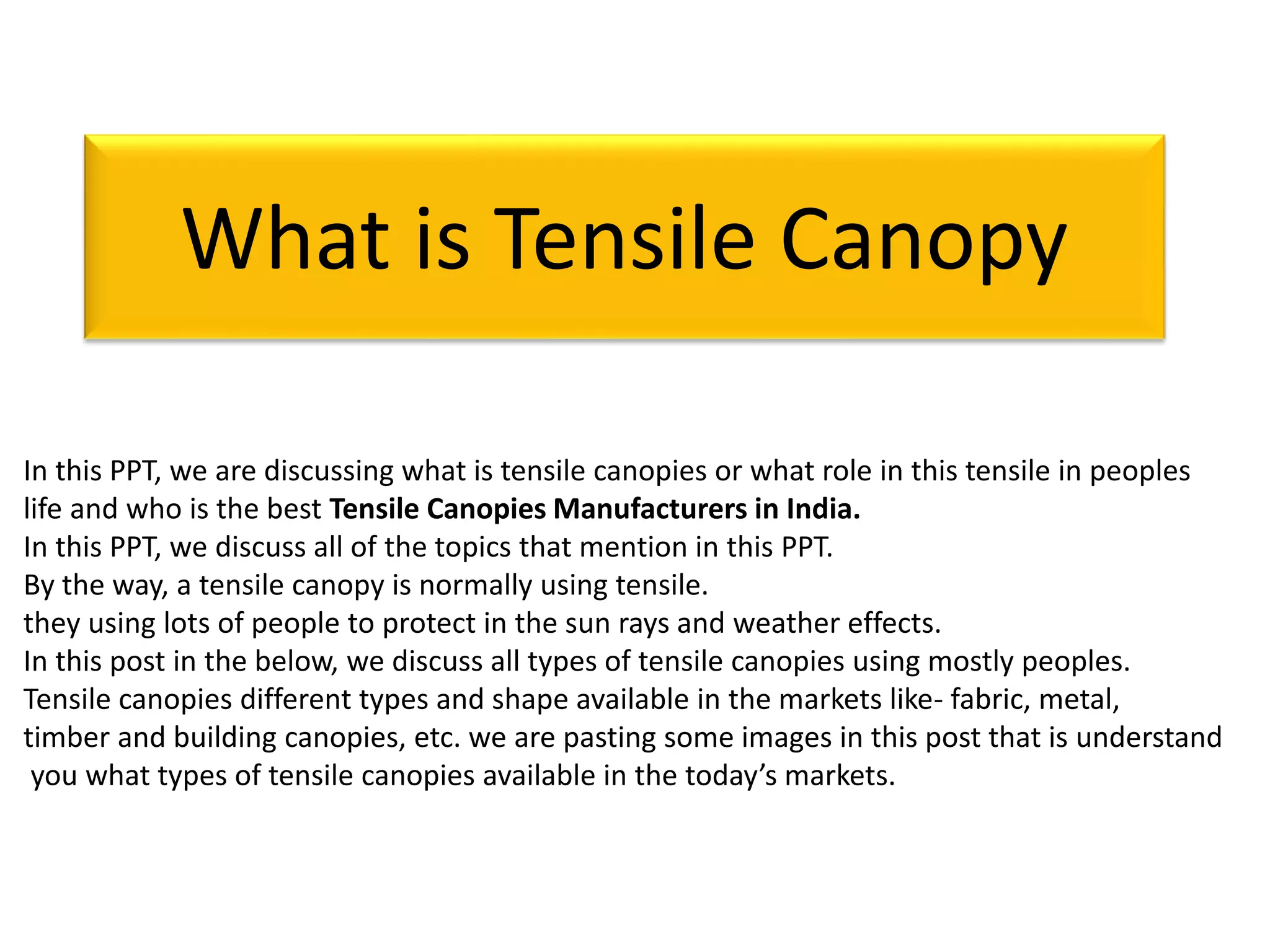 In this PPT, we are discussing what is tensile canopies or what role in this tensile in peoples
life and who is the best Tensile Canopies Manufacturers in India.
In this PPT, we discuss all of the topics that mention in this PPT.
By the way, a tensile canopy is normally using tensile.
they using lots of people to protect in the sun rays and weather effects.
In this post in the below, we discuss all types of tensile canopies using mostly peoples.
Tensile canopies different types and shape available in the markets like- fabric, metal,
timber and building canopies, etc. we are pasting some images in this post that is understand
you what types of tensile canopies available in the today’s markets.
What is Tensile Canopy
 