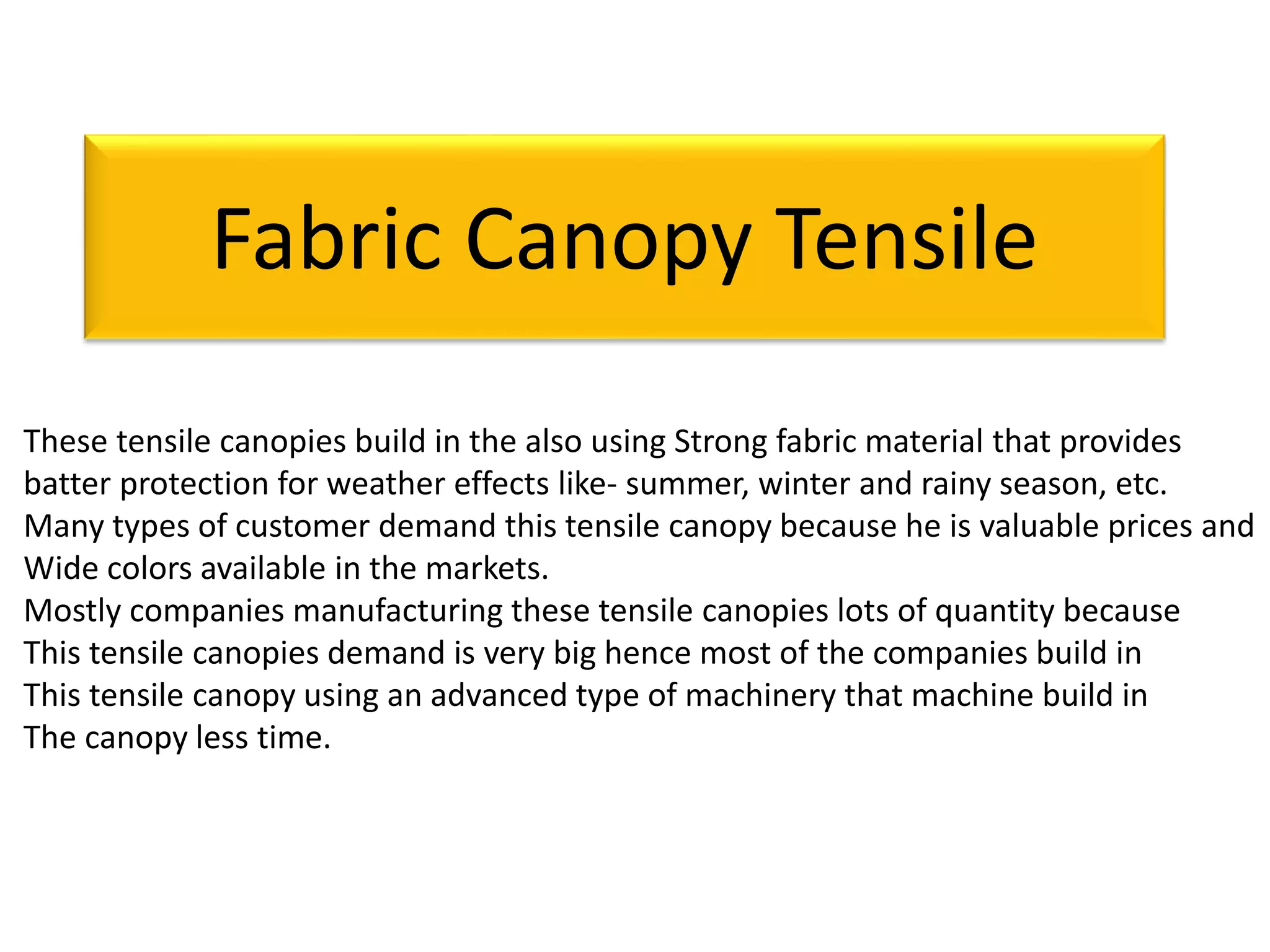 Fabric Canopy Tensile
These tensile canopies build in the also using Strong fabric material that provides
batter protection for weather effects like- summer, winter and rainy season, etc.
Many types of customer demand this tensile canopy because he is valuable prices and
Wide colors available in the markets.
Mostly companies manufacturing these tensile canopies lots of quantity because
This tensile canopies demand is very big hence most of the companies build in
This tensile canopy using an advanced type of machinery that machine build in
The canopy less time.
 
