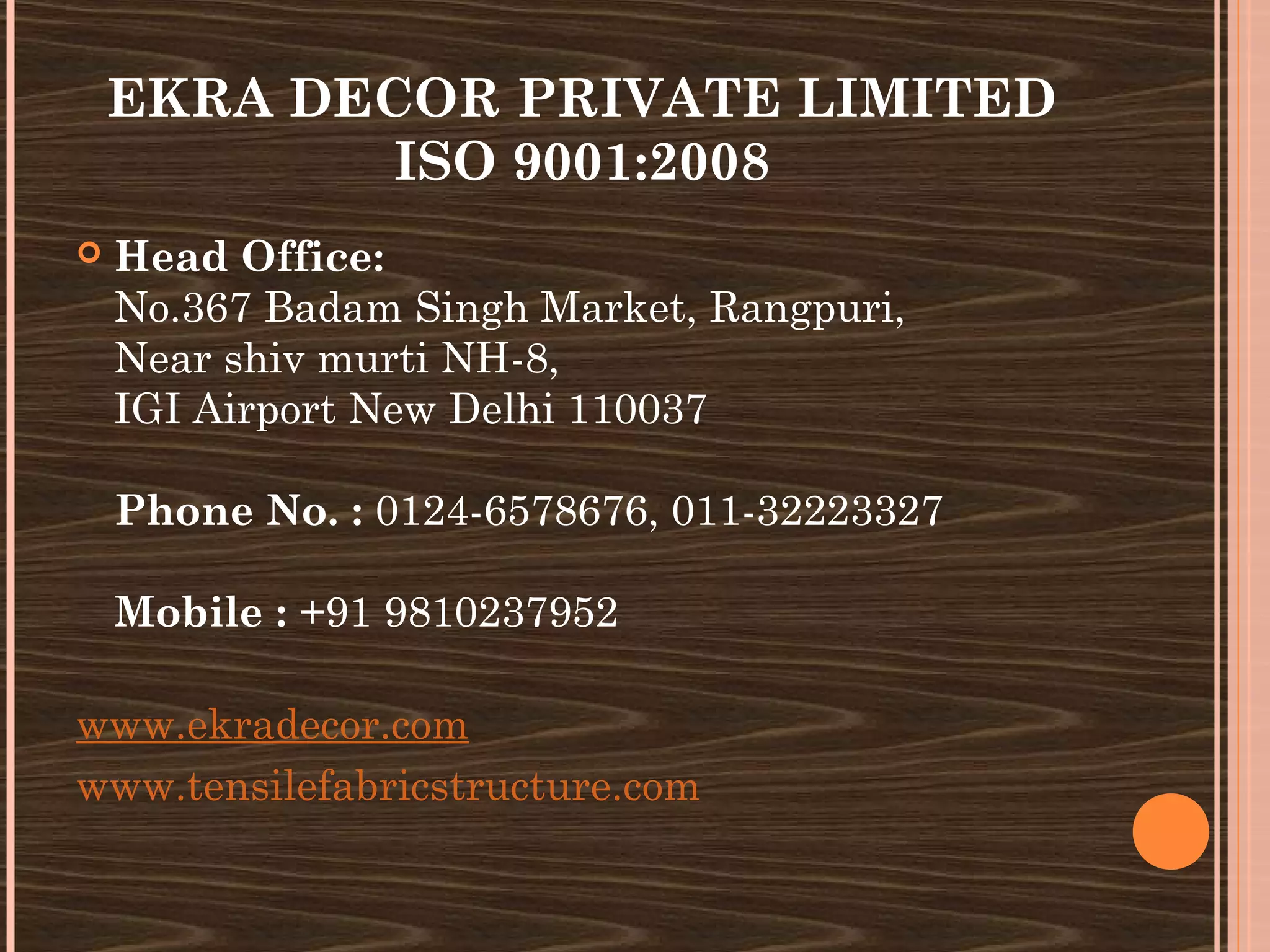 EKRA DECOR PRIVATE LIMITED
            ISO 9001:2008
   Head Office:
    No.367 Badam Singh Market, Rangpuri,
    Near shiv murti NH-8, 
    IGI Airport New Delhi 110037

    Phone No. : 0124-6578676, 011-32223327

    Mobile : +91 9810237952

www.ekradecor.com
www.tensilefabricstructure.com
 
