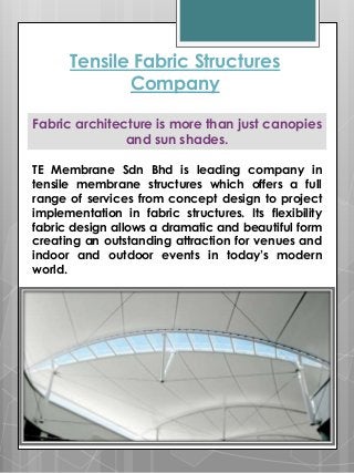 TE Membrane Sdn Bhd is leading company in
tensile membrane structures which offers a full
range of services from concept design to project
implementation in fabric structures. Its flexibility
fabric design allows a dramatic and beautiful form
creating an outstanding attraction for venues and
indoor and outdoor events in today’s modern
world.
Tensile Fabric Structures
Company
Fabric architecture is more than just canopies
and sun shades.
 