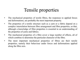 Tensile properties
• The mechanical properties of textile fibres, the responses to applied forces
and deformations, are probably the most important property.
• The properties of a textile structure such as a yarn or a fabric depend on a
complex interrelation between fibre arrangement and fibre properties, so that,
although a knowledge of fibre properties is essential to an understanding of
the properties of yarns and fabrics.
• The mechanical properties of a fibre cover a large number of effects, all of
which combine to determine the particular character of the fibre.
• The most important mechanical properties of fibres are their tensile
properties, namely their behaviour under forces and deformations applied
along the fibre axis.
 