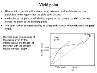 Yield point
• After an initial period with a steep slope, extension suddenly becomes much
easier. It is in this region that the yield point occurs.
• yield point as the point at which the tangent to the curve is parallel to the line
joining the origin to the breaking point.
• This point is then characterised by its stress and strain as the yield stress and yield
strain.
• the yield point as occurring at
the stress given by the
intersection of the tangent at
the origin with the tangent
having the least slope.
 
