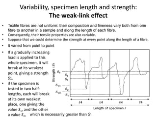 Variability, specimen length and strength:
The weak-link effect
• Textile fibres are not uniform: their composition and fineness vary both from one
fibre to another in a sample and along the length of each fibre.
• Consequently, their tensile properties are also variable.
• Suppose that we could determine the strength at every point along the length of a fibre.
• It varied from point to point
• If a gradually increasing
load is applied to this
whole specimen, it will
break at its weakest
point, giving a strength
S1.
• if the specimen is
tested in two half-
lengths, each will break
at its own weakest
place, one giving the
value S1, and the other
a value S , which is necessarily greater than S1
 