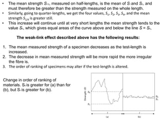 • The mean strength S1/2, measured on half-lengths, is the mean of S1 and S2, and
must therefore be greater than the strength measured on the whole length.
• Similarly, going to quarter-lengths, we get the four values, S1, S2, S3, S4, and the mean
strength S1/4 is greater still.
• This increase will continue until at very short lengths the mean strength tends to the
value S0, which gives equal areas of the curve above and below the line S = S0,
The weak-link effect described above has the following results:
1. The mean measured strength of a specimen decreases as the test-length is
increased.
2. The decrease in mean measured strength will be more rapid the more irregular
the fibre is.
3. The order of ranking of specimens may alter if the test-length is altered.
Change in order of ranking of
materials. S0 is greater for (a) than for
(b), but S1 is greater for (b).
 