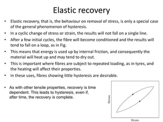 Elastic recovery
• Elastic recovery, that is, the behaviour on removal of stress, is only a special case
of the general phenomenon of hysteresis.
• In a cyclic change of stress or strain, the results will not fall on a single line.
• After a few initial cycles, the fibre will become conditioned and the results will
tend to fall on a loop, as in Fig.
• This means that energy is used up by internal friction, and consequently the
material will heat up and may tend to dry out.
• This is important where fibres are subject to repeated loading, as in tyres, and
the heating will affect their properties.
• In these uses, fibres showing little hysteresis are desirable.
• As with other tensile properties, recovery is time
dependent. This leads to hysteresis, even if,
after time, the recovery is complete.
 