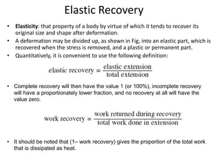 Elastic Recovery
• Elasticity: that property of a body by virtue of which it tends to recover its
original size and shape after deformation.
• A deformation may be divided up, as shown in Fig, into an elastic part, which is
recovered when the stress is removed, and a plastic or permanent part.
• Quantitatively, it is convenient to use the following definition:
• Complete recovery will then have the value 1 (or 100%), incomplete recovery
will have a proportionately lower fraction, and no recovery at all will have the
value zero.
• It should be noted that (1– work recovery) gives the proportion of the total work
that is dissipated as heat.
 