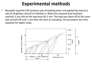 Experimental methods
• Meredith used the Cliff constant-rate-of-loading tester and applied the load at a
rate of 10 gf/(den min) (0.15 mN/(tex s). When the required load had been
reached, it was left on the specimen for 2 min. The load was taken off at the same
rate and left off until 1 min after the start of unloading. The procedure was then
repeated for higher loads.
 
