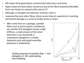 • Silk shows fairly good elastic recovery from both stress and strain.
• Nylon shows the best elastic recovery of any of the fibres tested by Meredith,
Even near break, its recovery falls only to 0.7.
• Although, in strength and extension at break, nylon is
• surpassed by some other fibres, these curves show its superiority in resisting
permanent damage as a result of undue stress or strain.
• After some time on a package, spandex
fibres such as Lycra acquire a temporary
set, and the first elongation shows a high
stiffness. a small amount of the initial
extension is not recovered; in
subsequent elongations, a steady
hysteresis cycle with good reversible
behaviour is established.
Cycling response of spandex fibre: 1, first
elongation; 2, 6th cycle loading
and unloading
 