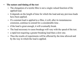 • The nature and timing of the test
– The elongation of a textile fibre is not a single-valued function of the
applied load.
– It depends on the length of time for which the load and any previous loads
have been applied.
– If a constant load is applied to a fibre, it will, after its instantaneous
extension, continue to extend for a considerable time .
– if the load is great enough, it will eventually break.
– The load necessary to cause breakage will vary with the speed of the test.
– a rapid test requiring a greater breaking load than a slow one.
– Thus the results of experiments will be affected by the time allowed and
by the way in which the load is applied.
 