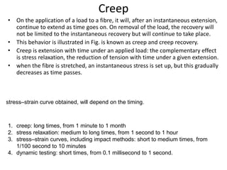 Creep
• On the application of a load to a fibre, it will, after an instantaneous extension,
continue to extend as time goes on. On removal of the load, the recovery will
not be limited to the instantaneous recovery but will continue to take place.
• This behavior is illustrated in Fig. is known as creep and creep recovery.
• Creep is extension with time under an applied load: the complementary effect
is stress relaxation, the reduction of tension with time under a given extension.
• when the fibre is stretched, an instantaneous stress is set up, but this gradually
decreases as time passes.
1. creep: long times, from 1 minute to 1 month
2. stress relaxation: medium to long times, from 1 second to 1 hour
3. stress–strain curves, including impact methods: short to medium times, from
1/100 second to 10 minutes
4. dynamic testing: short times, from 0.1 millisecond to 1 second.
stress–strain curve obtained, will depend on the timing.
 