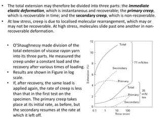 • The total extension may therefore be divided into three parts: the immediate
elastic deformation, which is instantaneous and recoverable; the primary creep,
which is recoverable in time; and the secondary creep, which is non-recoverable.
• At low stress, creep is due to localised molecular rearrangement, which may or
may not be recoverable. At high stress, molecules slide past one another in non-
recoverable deformation.
• O’Shaughnessy made division of the
total extension of viscose rayon yarn
into its three parts. He measured the
creep under a constant load and the
recovery after various times of loading.
• Results are shown in Figure in log
scale.
• If, after recovery, the same load is
applied again, the rate of creep is less
than that in the first test on the
specimen. The primary creep takes
place at its initial rate, as before, but
the secondary resumes at the rate at
which it left off.
 