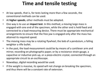 Time and tensile testing
• At low speeds, that is, for tests lasting more than a few seconds, the
conventional methods can be used.
• At higher speeds, other methods must be adopted.
• One way is to use an impact test. In this method, a moving large mass is
engaged with one end of the specimen, while the other end is held fixed and
connected to a load-measuring device. There must be appropriate mechanical
arrangements to ensure that the free jaw is engaged only after the mass has
attained its required speed.
• The moving mass may be a rotating flywheel, the bob of a pendulum, a falling
weightor a rifle bullet.
• In the past, the load measurement could be by means of a cantilever arm and
mirror, recording on photographic paper, or by a resistance strain-gauge, a
capacitive or inductive pick-up, or a piezo-electric crystal, connected through an
appropriate circuit to an oscilloscope.
• Nowadays, digital recording would be used.
• If the weight is massive, its speed will not change on breaking the specimen,
and thus there will be a constant rate of extension.
 