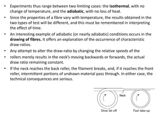 • Experiments thus range between two limiting cases: the isothermal, with no
change of temperature, and the adiabatic, with no loss of heat.
• Since the properties of a fibre vary with temperature, the results obtained in the
two types of test will be different, and this must be remembered in interpreting
the effect of time.
• An interesting example of adiabatic (or nearly adiabatic) conditions occurs in the
drawing of fibres. It offers an explanation of the occurrence of characteristic
draw-ratios.
• Any attempt to alter the draw-ratio by changing the relative speeds of the
• rollers merely results in the neck’s moving backwards or forwards, the actual
draw ratio remaining constant.
• If the neck reaches the back roller, the filament breaks, and, if it reaches the front
roller, intermittent portions of undrawn material pass through. In either case, the
technical consequences are serious.
 
