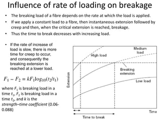 Influence of rate of loading on breakage
• The breaking load of a fibre depends on the rate at which the load is applied.
• If we apply a constant load to a fibre, then instantaneous extension followed by
creep and then, when the critical extension is reached, breakage.
• Thus the time to break decreases with increasing load.
• If the rate of increase of
load is slow, there is more
time for creep to occur,
and consequently the
breaking extension is
reached at a lower load.
where F1 is breaking load in a
time t1, F2 is breaking load in a
time t2, and k is the
strength–time coefficient (0.06-
0.088)
 