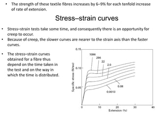• The strength of these textile fibres increases by 6–9% for each tenfold increase
of rate of extension.
Stress–strain curves
• Stress–strain tests take some time, and consequently there is an opportunity for
creep to occur.
• Because of creep, the slower curves are nearer to the strain axis than the faster
curves.
• The stress–strain curves
obtained for a fibre thus
depend on the time taken in
the test and on the way in
which the time is distributed.
 
