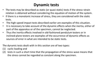 Dynamic tests
• The tests may be described as static (or quasi-static) tests if the stress–strain
relation is obtained without considering the equation of motion of the system.
• if there is a monotonic increase of stress, they are considered with the static
tests.
• The high-speed impact tests described earlier are examples of this situation.
• It is necessary to take account of the dynamic effects when the inertia, either of
part of the apparatus or of the specimen, cannot be neglected.
• Thus the inertia effects involved in old-fashioned pendulum testers or in
inclined-plane testers are examples of the occurrence of dynamic effects as
sources of error in what are intended to be static tests.
The dynamic tests dealt with in this section are of two types:
(1) cyclic loading and
(2) tests in such a short time that the propagation of the stress wave means that
the stress cannot be regarded as constant along the specimen.
 