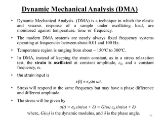 46
Dynamic Mechanical Analysis (DMA)
• Dynamic Mechanical Analysis (DMA) is a technique in which the elastic
and viscous response of a sample under oscillating load, are
monitored against temperature, time or frequency.
• The modern DMA systems are nearly always fixed frequency systems
operating at frequencies between about 0.01 and 100 Hz.
• Temperature region is ranging from about – 150ºC to 300ºC.
• In DMA, instead of keeping the strain constant, as in a stress relaxation
test, the strain is oscillated at constant amplitude, ε0, and a constant
frequency, ω.
• the strain input is
ε(t) = ε0sin ωt.
• Stress will respond at the same frequency but may have a phase difference
and different amplitude.
• The stress will be given by
σ(t) = σ0 sin(ωt + δ) = G(ω) ε0 sin(ωt + δ)
where, G(ω) is the dynamic modulus, and δ is the phase angle.
 