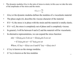 47
• The dynamic modulus G(ω) is the ratio of stress to strain; in this case we take the ratio
of the amplitudes of the stress and the strain:
• G(ω) or the dynamic modulus defines the modulus of a viscoelastic material.
• The phase angle (δ), describes the viscous character of the material.
• If δ = 0, the stress is in phase with the strain and the material is totally elastic.
• If δ = π/2, the stress is completely out of phase and is completely viscous.
• In general, δ will be between 0 and π/2 and the material will be viscoelastic.
• In alternative representations, we can expand the stress function:
σ(t) = G(ω)ε0cos δ sin ωt + G(ω)ε0sin δ cos ωt
= G’(ω)ε0sin ωt + G”(ω)ε0cos ωt
Where, G’(ω) = G(ω) cos δ and G”(ω) = G(ω) sin δ
• G’(ω) is known as the storage modulus.
• G”(ω) is known as the loss modulus
 