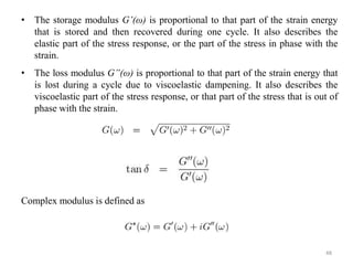 48
• The storage modulus G’(ω) is proportional to that part of the strain energy
that is stored and then recovered during one cycle. It also describes the
elastic part of the stress response, or the part of the stress in phase with the
strain.
• The loss modulus G”(ω) is proportional to that part of the strain energy that
is lost during a cycle due to viscoelastic dampening. It also describes the
viscoelastic part of the stress response, or that part of the stress that is out of
phase with the strain.
Complex modulus is defined as
 