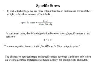 Specific Stress
• In textile technology, we are more often interested in materials in terms of their
weight, rather than in terms of their bulk.
In consistent units, the following relation between stress f, specific stress σ and
density ρ
f = ρ σ
The same equation is correct with f in GPa, σ in N/tex and ρ in g/cm-3
The distinction between stress and specific stress becomes significant only when
we wish to compare materials of different density, for example silk and nylon,
 