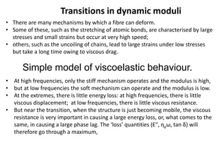 Transitions in dynamic moduli
• There are many mechanisms by which a fibre can deform.
• Some of these, such as the stretching of atomic bonds, are characterised by large
stresses and small strains but occur at very high speed;
• others, such as the uncoiling of chains, lead to large strains under low stresses
but take a long time owing to viscous drag.
• At high frequencies, only the stiff mechanism operates and the modulus is high,
• but at low frequencies the soft mechanism can operate and the modulus is low.
• At the extremes, there is little energy loss: at high frequencies, there is little
viscous displacement; at low frequencies, there is little viscous resistance.
• But near the transition, when the structure is just becoming mobile, the viscous
resistance is very important in causing a large energy loss, or, what comes to the
same, in causing a large phase lag. The ‘loss’ quantities (E″, ηpω, tan δ) will
therefore go through a maximum,
Simple model of viscoelastic behaviour.
 