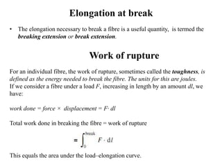 Elongation at break
• The elongation necessary to break a fibre is a useful quantity, is termed the
breaking extension or break extension.
Work of rupture
For an individual fibre, the work of rupture, sometimes called the toughness, is
defined as the energy needed to break the fibre. The units for this are joules.
If we consider a fibre under a load F, increasing in length by an amount dl, we
have:
work done = force × displacement = F· dl
Total work done in breaking the fibre = work of rupture
This equals the area under the load–elongation curve.
 