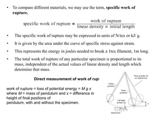• To compare different materials, we may use the term, specific work of
rupture.
• The specific work of rupture may be expressed in units of N/tex or kJ/ g.
• It is given by the area under the curve of specific stress against strain.
• This represents the energy in joules needed to break a 1tex filament, 1m long.
• The total work of rupture of any particular specimen is proportional to its
mass, independent of the actual values of linear density and length which
determine that mass.
Direct measurement of work of rupture
work of rupture = loss of potential energy = M g x
where M = mass of pendulum and x = difference in
height of final positions of
pendulum, with and without the specimen.
 