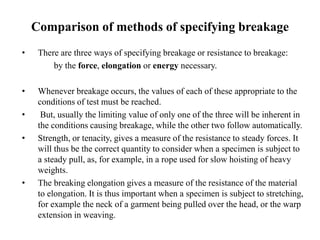 Comparison of methods of specifying breakage
• There are three ways of specifying breakage or resistance to breakage:
by the force, elongation or energy necessary.
• Whenever breakage occurs, the values of each of these appropriate to the
conditions of test must be reached.
• But, usually the limiting value of only one of the three will be inherent in
the conditions causing breakage, while the other two follow automatically.
• Strength, or tenacity, gives a measure of the resistance to steady forces. It
will thus be the correct quantity to consider when a specimen is subject to
a steady pull, as, for example, in a rope used for slow hoisting of heavy
weights.
• The breaking elongation gives a measure of the resistance of the material
to elongation. It is thus important when a specimen is subject to stretching,
for example the neck of a garment being pulled over the head, or the warp
extension in weaving.
 