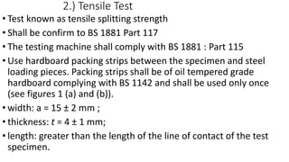2.) Tensile Test
• Test known as tensile splitting strength
• Shall be confirm to BS 1881 Part 117
• The testing machine shall comply with BS 1881 : Part 115
• Use hardboard packing strips between the specimen and steel
loading pieces. Packing strips shall be of oil tempered grade
hardboard complying with BS 1142 and shall be used only once
(see figures 1 (a) and (b)).
• width: a = 15 ± 2 mm ;
• thickness: t = 4 ± 1 mm;
• length: greater than the length of the line of contact of the test
specimen.
 