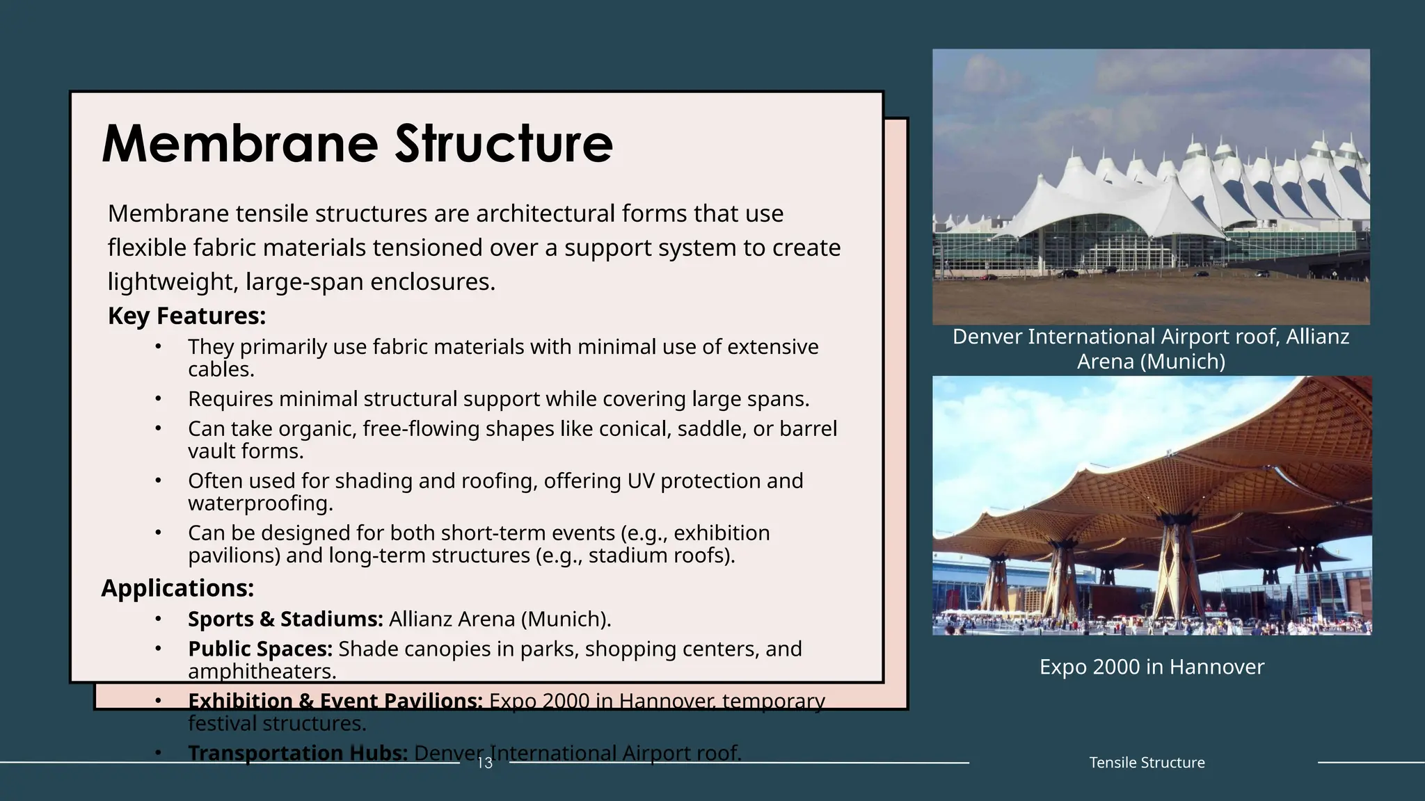 Membrane Structure
Membrane tensile structures are architectural forms that use
flexible fabric materials tensioned over a support system to create
lightweight, large-span enclosures.
Key Features:
• They primarily use fabric materials with minimal use of extensive
cables.
• Requires minimal structural support while covering large spans.
• Can take organic, free-flowing shapes like conical, saddle, or barrel
vault forms.
• Often used for shading and roofing, offering UV protection and
waterproofing.
• Can be designed for both short-term events (e.g., exhibition
pavilions) and long-term structures (e.g., stadium roofs).
Applications:
• Sports & Stadiums: Allianz Arena (Munich).
• Public Spaces: Shade canopies in parks, shopping centers, and
amphitheaters.
• Exhibition & Event Pavilions: Expo 2000 in Hannover, temporary
festival structures.
• Transportation Hubs: Denver International Airport roof.
13
Denver International Airport roof, Allianz
Arena (Munich)
Expo 2000 in Hannover
Tensile Structure
 