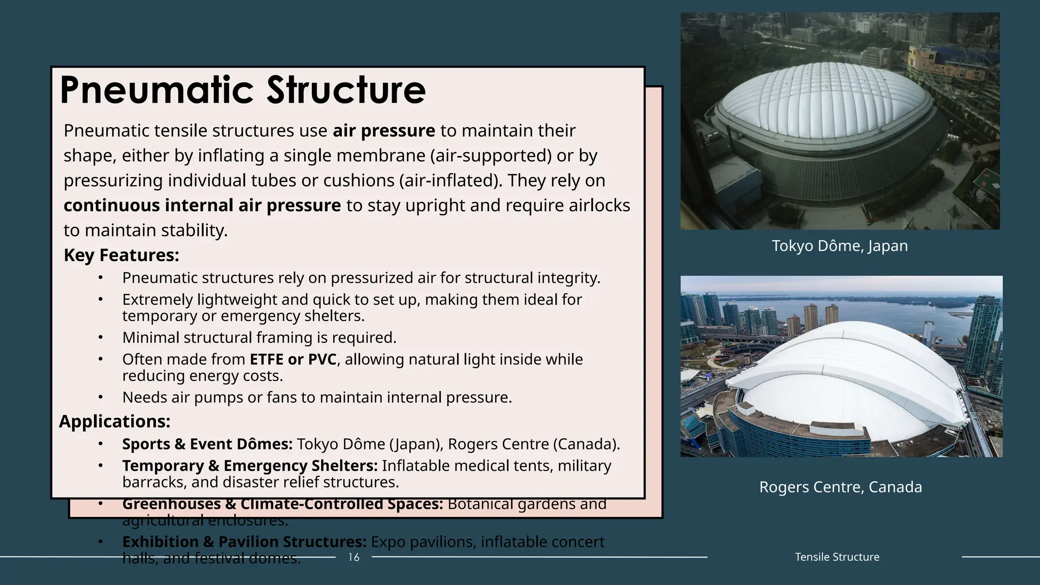 Pneumatic Structure
Pneumatic tensile structures use air pressure to maintain their
shape, either by inflating a single membrane (air-supported) or by
pressurizing individual tubes or cushions (air-inflated). They rely on
continuous internal air pressure to stay upright and require airlocks
to maintain stability.
Key Features:
• Pneumatic structures rely on pressurized air for structural integrity.
• Extremely lightweight and quick to set up, making them ideal for
temporary or emergency shelters.
• Minimal structural framing is required.
• Often made from ETFE or PVC, allowing natural light inside while
reducing energy costs.
• Needs air pumps or fans to maintain internal pressure.
Applications:
• Sports & Event Dômes: Tokyo Dôme (Japan), Rogers Centre (Canada).
• Temporary & Emergency Shelters: Inflatable medical tents, military
barracks, and disaster relief structures.
• Greenhouses & Climate-Controlled Spaces: Botanical gardens and
agricultural enclosures.
• Exhibition & Pavilion Structures: Expo pavilions, inflatable concert
halls, and festival domes. 16
Tokyo Dôme, Japan
Rogers Centre, Canada
Tensile Structure
 