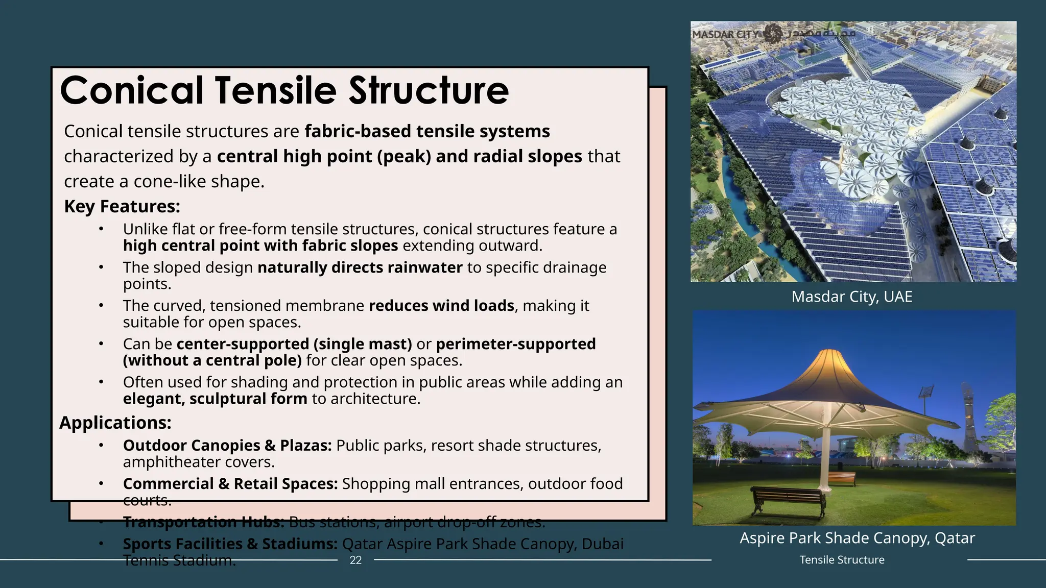 Conical Tensile Structure
Conical tensile structures are fabric-based tensile systems
characterized by a central high point (peak) and radial slopes that
create a cone-like shape.
Key Features:
• Unlike flat or free-form tensile structures, conical structures feature a
high central point with fabric slopes extending outward.
• The sloped design naturally directs rainwater to specific drainage
points.
• The curved, tensioned membrane reduces wind loads, making it
suitable for open spaces.
• Can be center-supported (single mast) or perimeter-supported
(without a central pole) for clear open spaces.
• Often used for shading and protection in public areas while adding an
elegant, sculptural form to architecture.
Applications:
• Outdoor Canopies & Plazas: Public parks, resort shade structures,
amphitheater covers.
• Commercial & Retail Spaces: Shopping mall entrances, outdoor food
courts.
• Transportation Hubs: Bus stations, airport drop-off zones.
• Sports Facilities & Stadiums: Qatar Aspire Park Shade Canopy, Dubai
Tennis Stadium. 22
Masdar City, UAE
Tensile Structure
Aspire Park Shade Canopy, Qatar
 