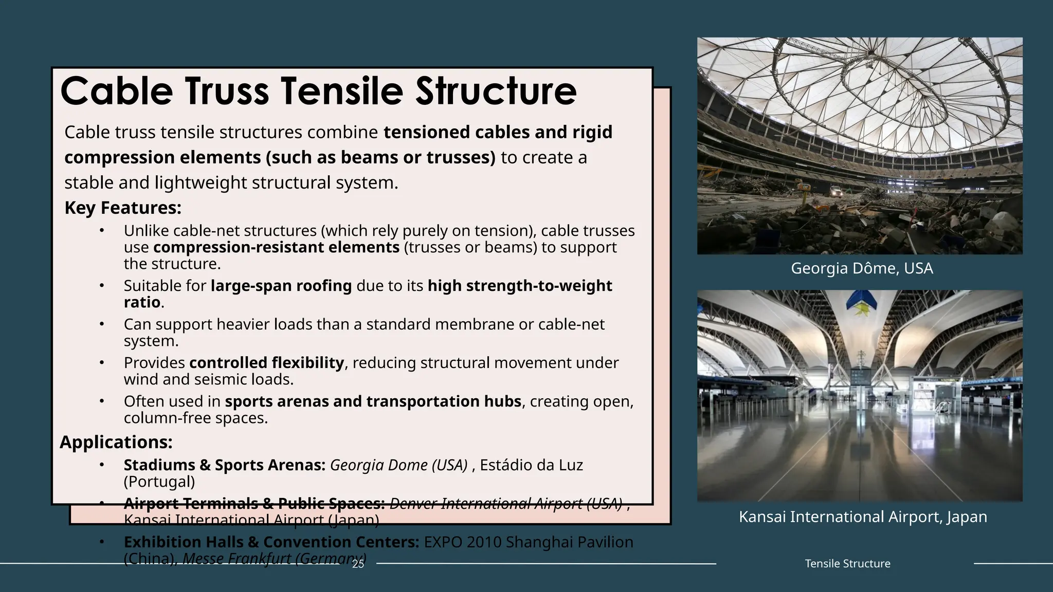 Cable Truss Tensile Structure
Cable truss tensile structures combine tensioned cables and rigid
compression elements (such as beams or trusses) to create a
stable and lightweight structural system.
Key Features:
• Unlike cable-net structures (which rely purely on tension), cable trusses
use compression-resistant elements (trusses or beams) to support
the structure.
• Suitable for large-span roofing due to its high strength-to-weight
ratio.
• Can support heavier loads than a standard membrane or cable-net
system.
• Provides controlled flexibility, reducing structural movement under
wind and seismic loads.
• Often used in sports arenas and transportation hubs, creating open,
column-free spaces.
Applications:
• Stadiums & Sports Arenas: Georgia Dome (USA) , Estádio da Luz
(Portugal)
• Airport Terminals & Public Spaces: Denver International Airport (USA) ,
Kansai International Airport (Japan)
• Exhibition Halls & Convention Centers: EXPO 2010 Shanghai Pavilion
(China), Messe Frankfurt (Germany)
25
Georgia Dôme, USA
Tensile Structure
Kansai International Airport, Japan
 