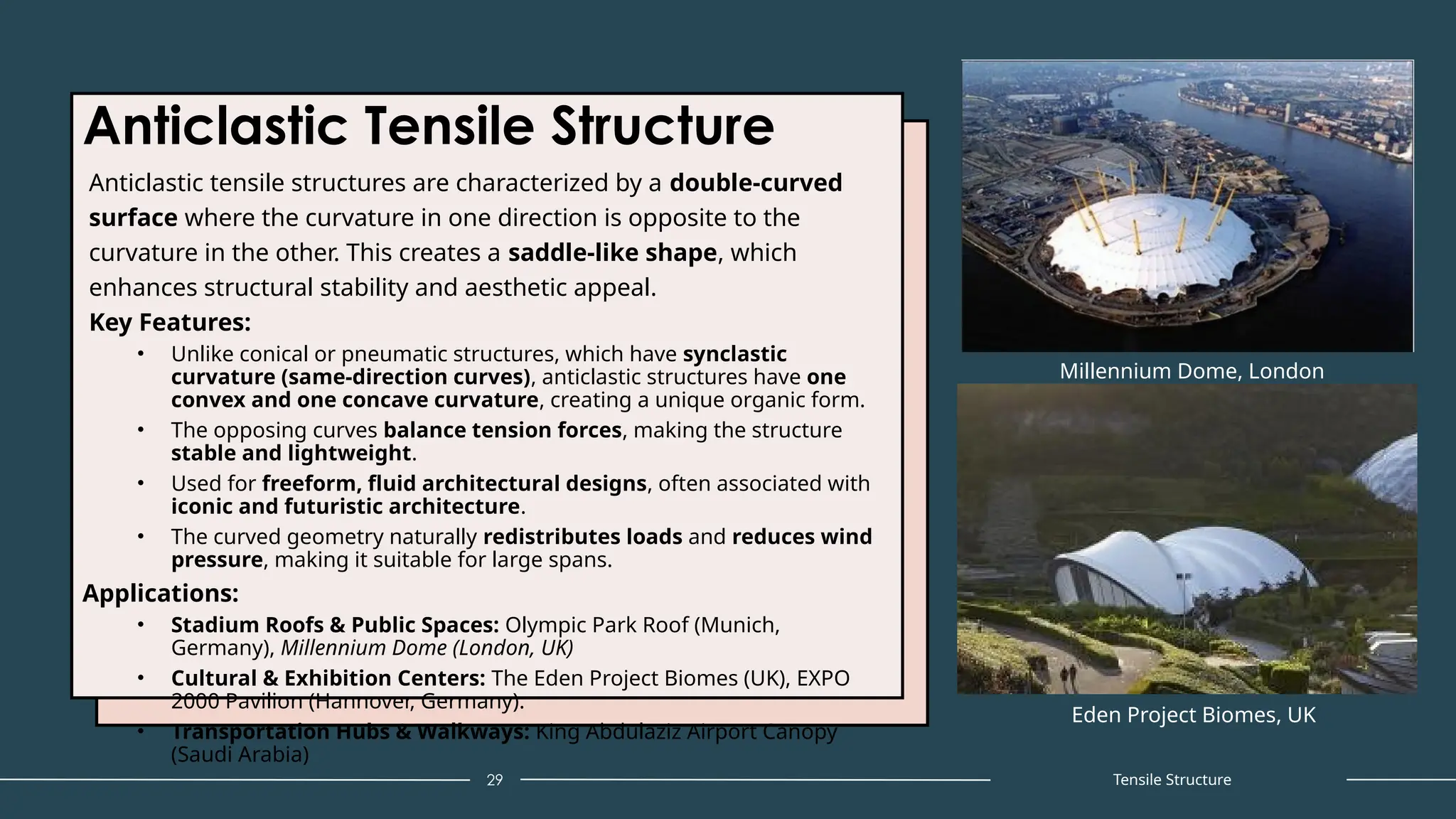 Anticlastic Tensile Structure
Anticlastic tensile structures are characterized by a double-curved
surface where the curvature in one direction is opposite to the
curvature in the other. This creates a saddle-like shape, which
enhances structural stability and aesthetic appeal.
Key Features:
• Unlike conical or pneumatic structures, which have synclastic
curvature (same-direction curves), anticlastic structures have one
convex and one concave curvature, creating a unique organic form.
• The opposing curves balance tension forces, making the structure
stable and lightweight.
• Used for freeform, fluid architectural designs, often associated with
iconic and futuristic architecture.
• The curved geometry naturally redistributes loads and reduces wind
pressure, making it suitable for large spans.
Applications:
• Stadium Roofs & Public Spaces: Olympic Park Roof (Munich,
Germany), Millennium Dome (London, UK)
• Cultural & Exhibition Centers: The Eden Project Biomes (UK), EXPO
2000 Pavilion (Hannover, Germany).
• Transportation Hubs & Walkways: King Abdulaziz Airport Canopy
(Saudi Arabia)
29
Millennium Dome, London
Tensile Structure
Eden Project Biomes, UK
 
