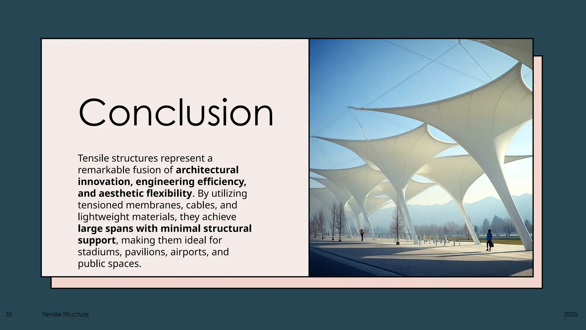 Conclusion
Tensile structures represent a
remarkable fusion of architectural
innovation, engineering efficiency,
and aesthetic flexibility. By utilizing
tensioned membranes, cables, and
lightweight materials, they achieve
large spans with minimal structural
support, making them ideal for
stadiums, pavilions, airports, and
public spaces.
35 Tensile Structure 2025
 