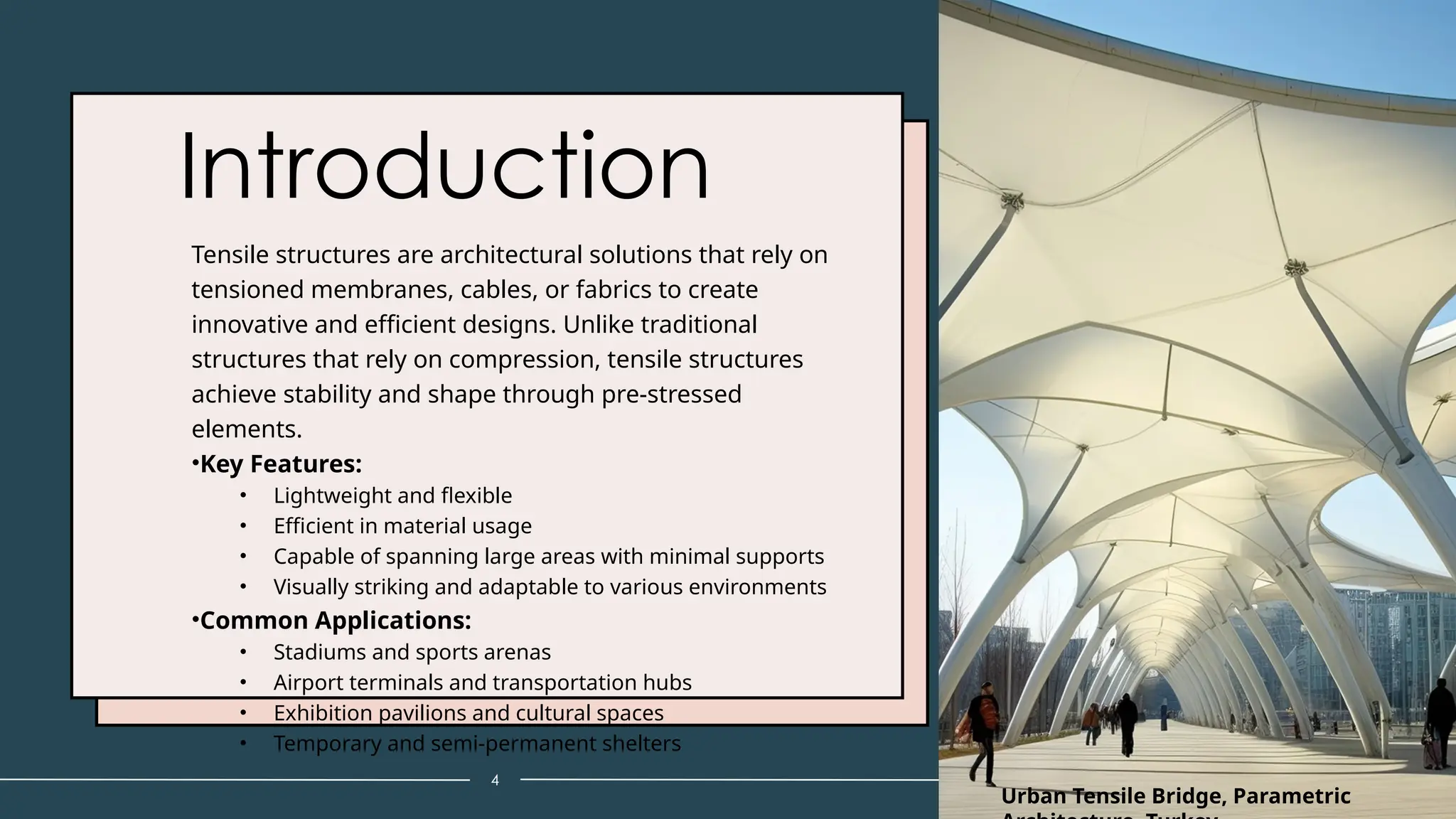 Introduction
Tensile structures are architectural solutions that rely on
tensioned membranes, cables, or fabrics to create
innovative and efficient designs. Unlike traditional
structures that rely on compression, tensile structures
achieve stability and shape through pre-stressed
elements.
•Key Features:
• Lightweight and flexible
• Efficient in material usage
• Capable of spanning large areas with minimal supports
• Visually striking and adaptable to various environments
•Common Applications:
• Stadiums and sports arenas
• Airport terminals and transportation hubs
• Exhibition pavilions and cultural spaces
• Temporary and semi-permanent shelters
4
Urban Tensile Bridge, Parametric
 