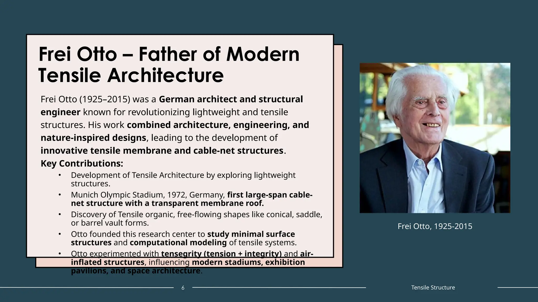 Frei Otto – Father of Modern
Tensile Architecture
Frei Otto (1925–2015) was a German architect and structural
engineer known for revolutionizing lightweight and tensile
structures. His work combined architecture, engineering, and
nature-inspired designs, leading to the development of
innovative tensile membrane and cable-net structures.
Key Contributions:
• Development of Tensile Architecture by exploring lightweight
structures.
• Munich Olympic Stadium, 1972, Germany, first large-span cable-
net structure with a transparent membrane roof.
• Discovery of Tensile organic, free-flowing shapes like conical, saddle,
or barrel vault forms.
• Otto founded this research center to study minimal surface
structures and computational modeling of tensile systems.
• Otto experimented with tensegrity (tension + integrity) and air-
inflated structures, influencing modern stadiums, exhibition
pavilions, and space architecture.
6
Frei Otto, 1925-2015
Tensile Structure
 
