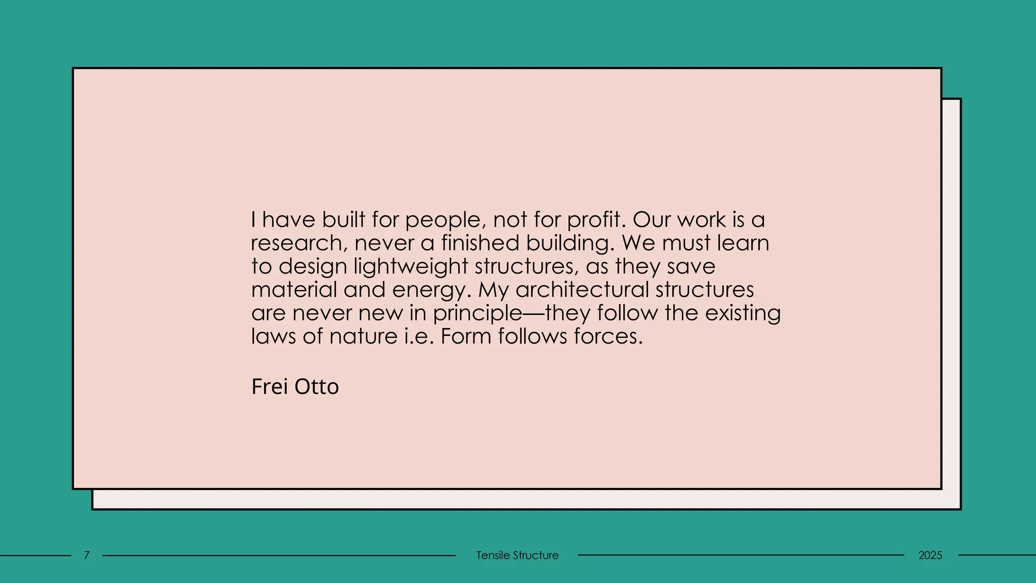 I have built for people, not for profit. Our work is a
research, never a finished building. We must learn
to design lightweight structures, as they save
material and energy. My architectural structures
are never new in principle—they follow the existing
laws of nature i.e. Form follows forces.
Frei Otto
2025
Tensile Structure
7
 
