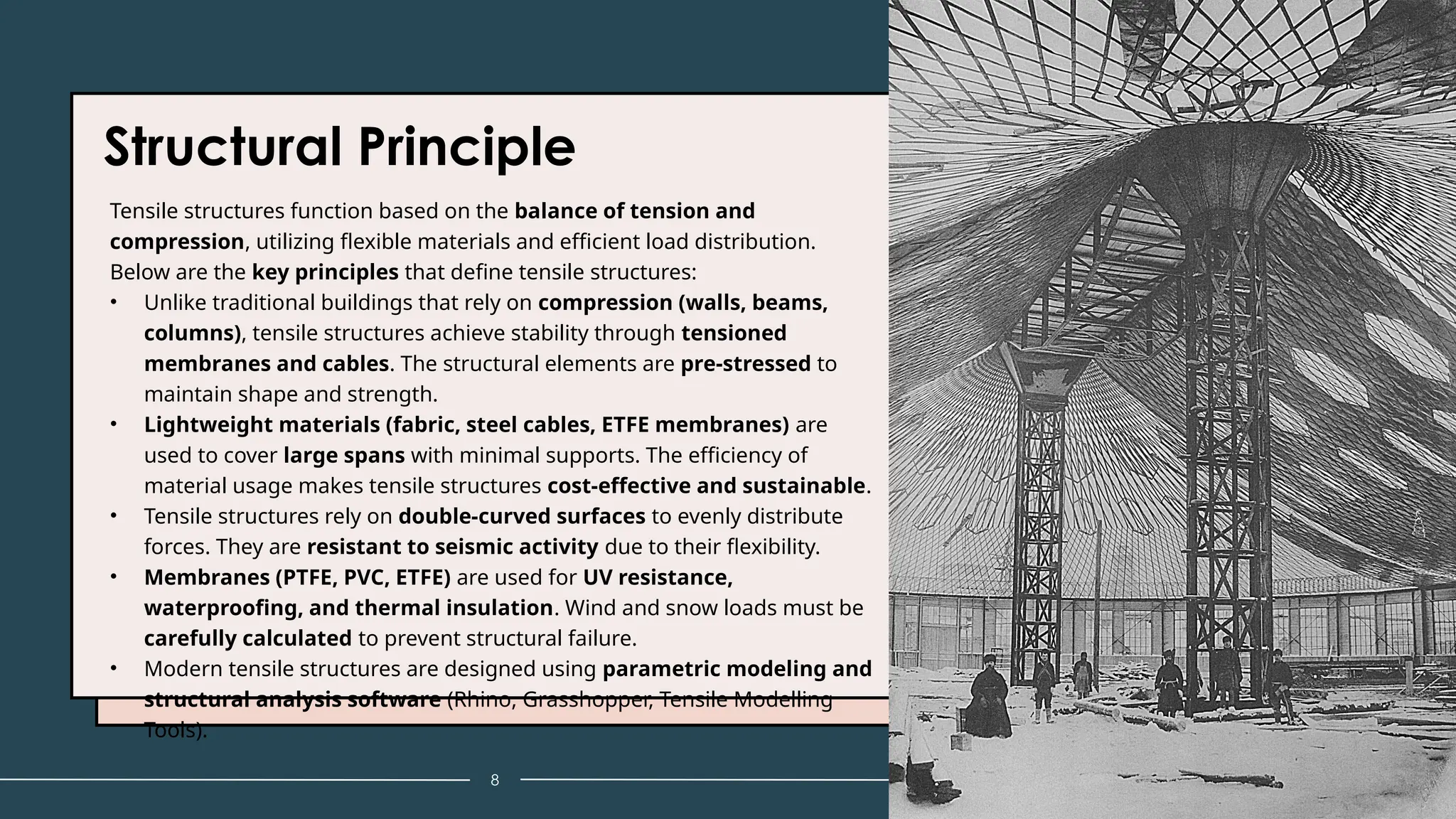 Structural Principle
Tensile structures function based on the balance of tension and
compression, utilizing flexible materials and efficient load distribution.
Below are the key principles that define tensile structures:
• Unlike traditional buildings that rely on compression (walls, beams,
columns), tensile structures achieve stability through tensioned
membranes and cables. The structural elements are pre-stressed to
maintain shape and strength.
• Lightweight materials (fabric, steel cables, ETFE membranes) are
used to cover large spans with minimal supports. The efficiency of
material usage makes tensile structures cost-effective and sustainable.
• Tensile structures rely on double-curved surfaces to evenly distribute
forces. They are resistant to seismic activity due to their flexibility.
• Membranes (PTFE, PVC, ETFE) are used for UV resistance,
waterproofing, and thermal insulation. Wind and snow loads must be
carefully calculated to prevent structural failure.
• Modern tensile structures are designed using parametric modeling and
structural analysis software (Rhino, Grasshopper, Tensile Modelling
Tools).
8 Tensile Structure
 