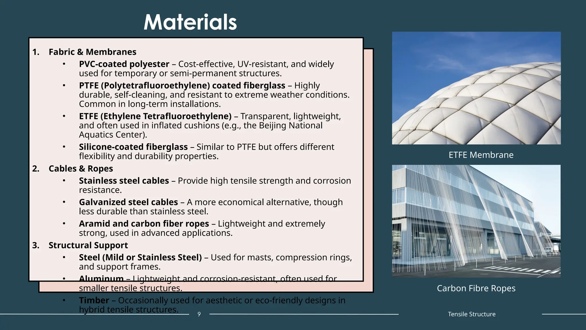 Materials
1. Fabric & Membranes
• PVC-coated polyester – Cost-effective, UV-resistant, and widely
used for temporary or semi-permanent structures.
• PTFE (Polytetrafluoroethylene) coated fiberglass – Highly
durable, self-cleaning, and resistant to extreme weather conditions.
Common in long-term installations.
• ETFE (Ethylene Tetrafluoroethylene) – Transparent, lightweight,
and often used in inflated cushions (e.g., the Beijing National
Aquatics Center).
• Silicone-coated fiberglass – Similar to PTFE but offers different
flexibility and durability properties.
2. Cables & Ropes
• Stainless steel cables – Provide high tensile strength and corrosion
resistance.
• Galvanized steel cables – A more economical alternative, though
less durable than stainless steel.
• Aramid and carbon fiber ropes – Lightweight and extremely
strong, used in advanced applications.
3. Structural Support
• Steel (Mild or Stainless Steel) – Used for masts, compression rings,
and support frames.
• Aluminum – Lightweight and corrosion-resistant, often used for
smaller tensile structures.
• Timber – Occasionally used for aesthetic or eco-friendly designs in
hybrid tensile structures. 9 Tensile Structure
ETFE Membrane
Carbon Fibre Ropes
 