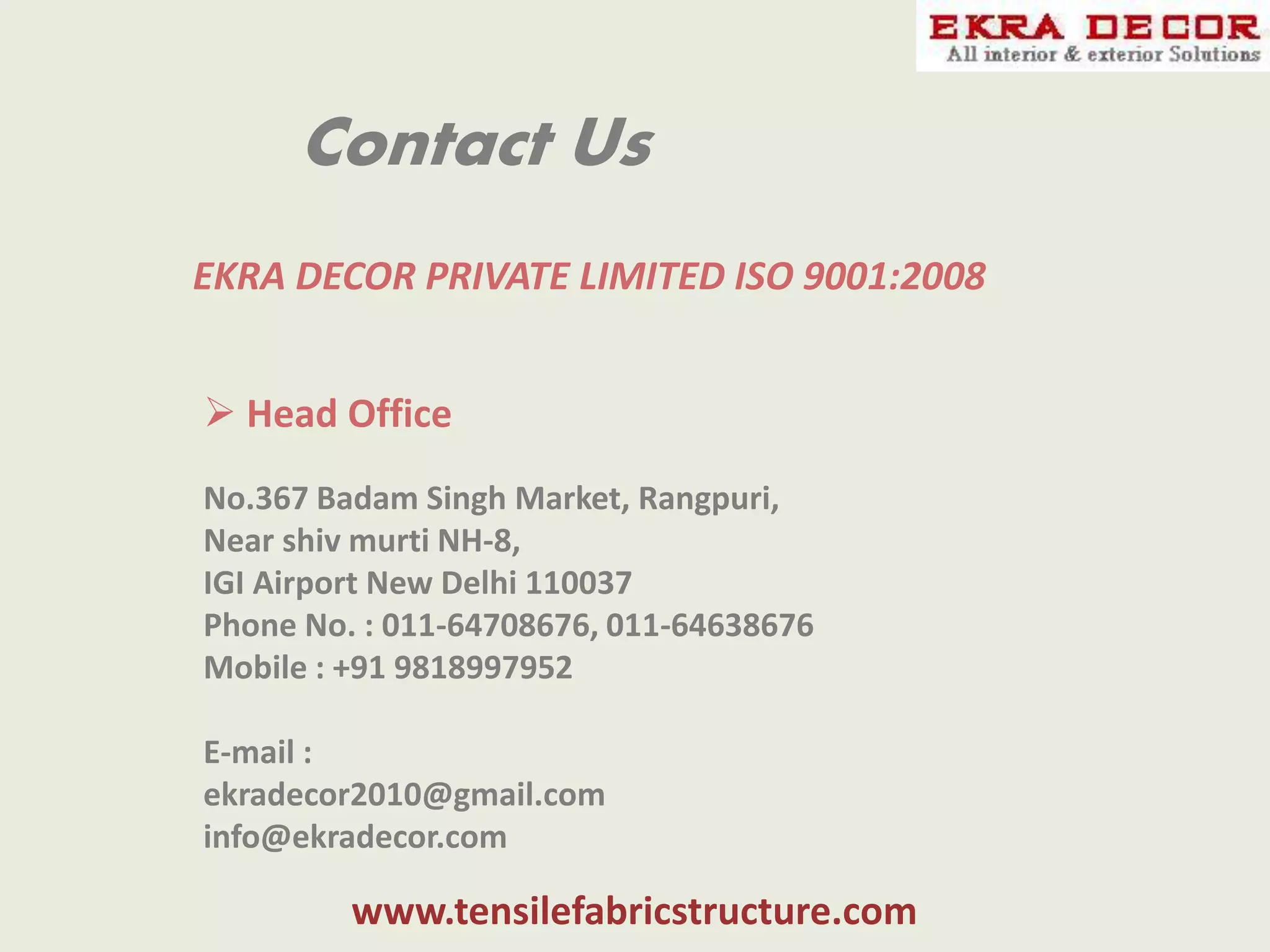Contact Us
EKRA DECOR PRIVATE LIMITED ISO 9001:2008
 Head Office
No.367 Badam Singh Market, Rangpuri,
Near shiv murti NH-8,
IGI Airport New Delhi 110037
Phone No. : 011-64708676, 011-64638676
Mobile : +91 9818997952
E-mail :
ekradecor2010@gmail.com
info@ekradecor.com
www.tensilefabricstructure.com
 