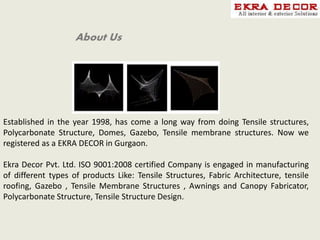 About Us
Established in the year 1998, has come a long way from doing Tensile structures,
Polycarbonate Structure, Domes, Gazebo, Tensile membrane structures. Now we
registered as a EKRA DECOR in Gurgaon.
Ekra Decor Pvt. Ltd. ISO 9001:2008 certified Company is engaged in manufacturing
of different types of products Like: Tensile Structures, Fabric Architecture, tensile
roofing, Gazebo , Tensile Membrane Structures , Awnings and Canopy Fabricator,
Polycarbonate Structure, Tensile Structure Design.
 