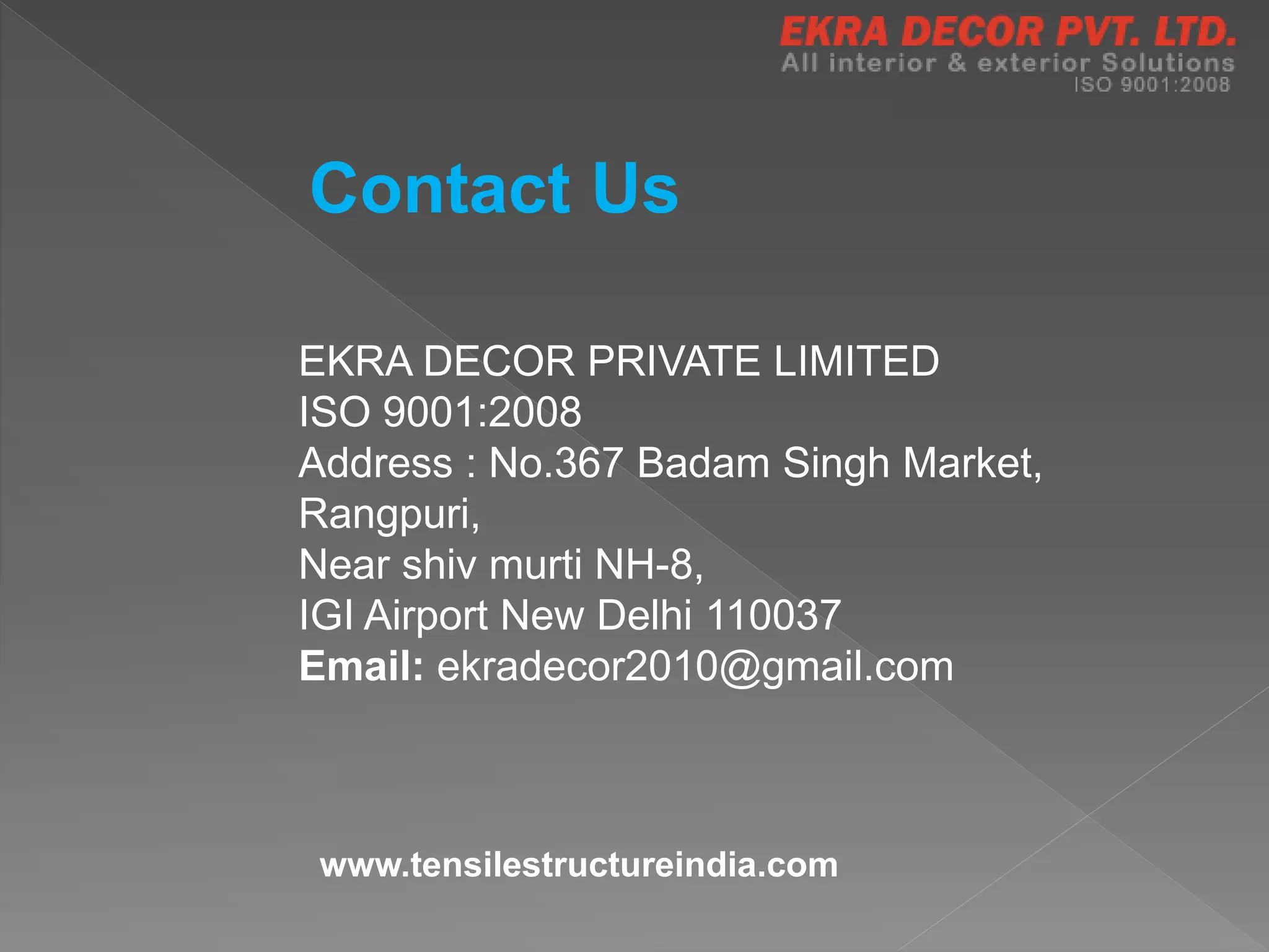 Contact Us
EKRA DECOR PRIVATE LIMITED
ISO 9001:2008
Address : No.367 Badam Singh Market,
Rangpuri,
Near shiv murti NH-8,
IGI Airport New Delhi 110037
Email: ekradecor2010@gmail.com
www.tensilestructureindia.com
 