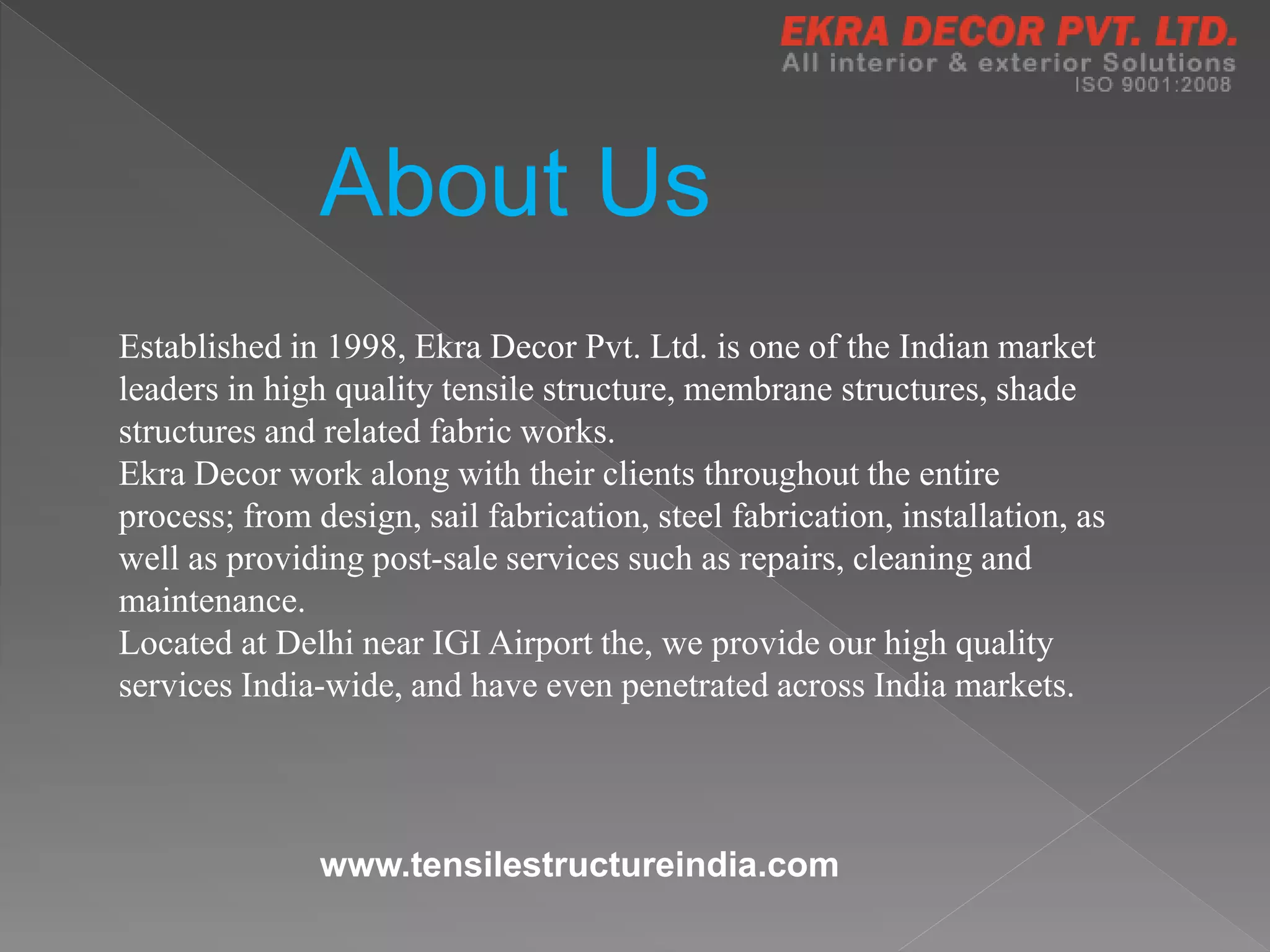 About Us
Established in 1998, Ekra Decor Pvt. Ltd. is one of the Indian market
leaders in high quality tensile structure, membrane structures, shade
structures and related fabric works.
Ekra Decor work along with their clients throughout the entire
process; from design, sail fabrication, steel fabrication, installation, as
well as providing post-sale services such as repairs, cleaning and
maintenance.
Located at Delhi near IGI Airport the, we provide our high quality
services India-wide, and have even penetrated across India markets.
www.tensilestructureindia.com
 