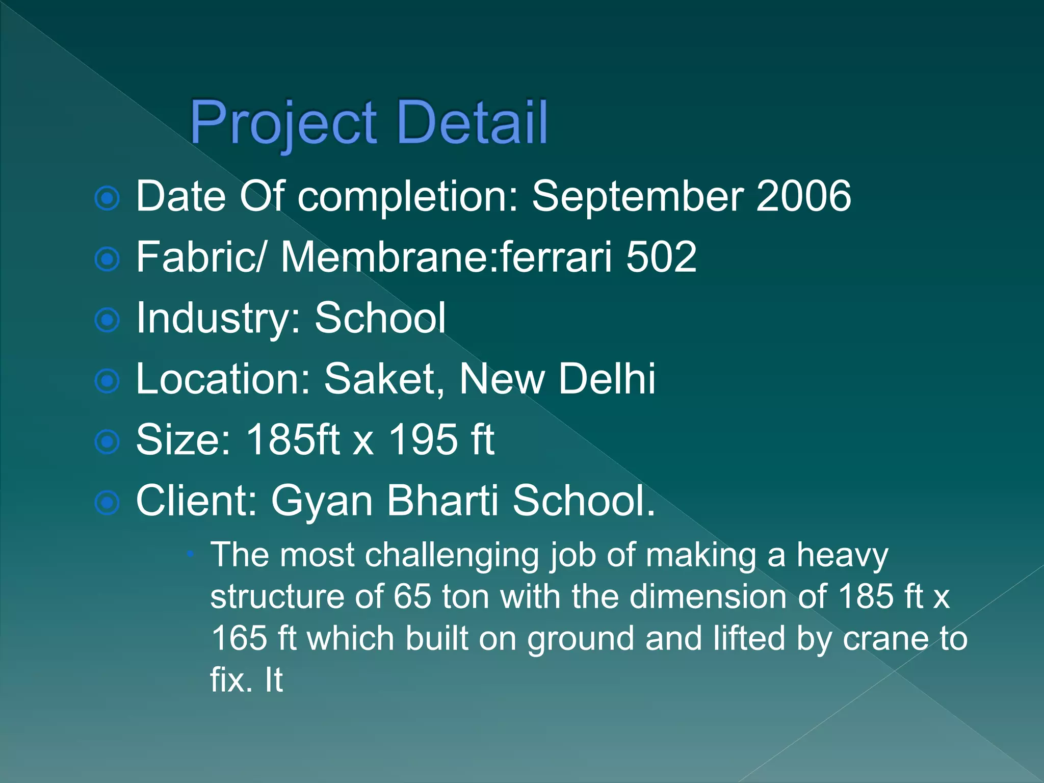  Date Of completion: September 2006
 Fabric/ Membrane:ferrari 502
 Industry: School
 Location: Saket, New Delhi
 Size: 185ft x 195 ft
 Client: Gyan Bharti School.
 The most challenging job of making a heavy
structure of 65 ton with the dimension of 185 ft x
165 ft which built on ground and lifted by crane to
fix. It
 
