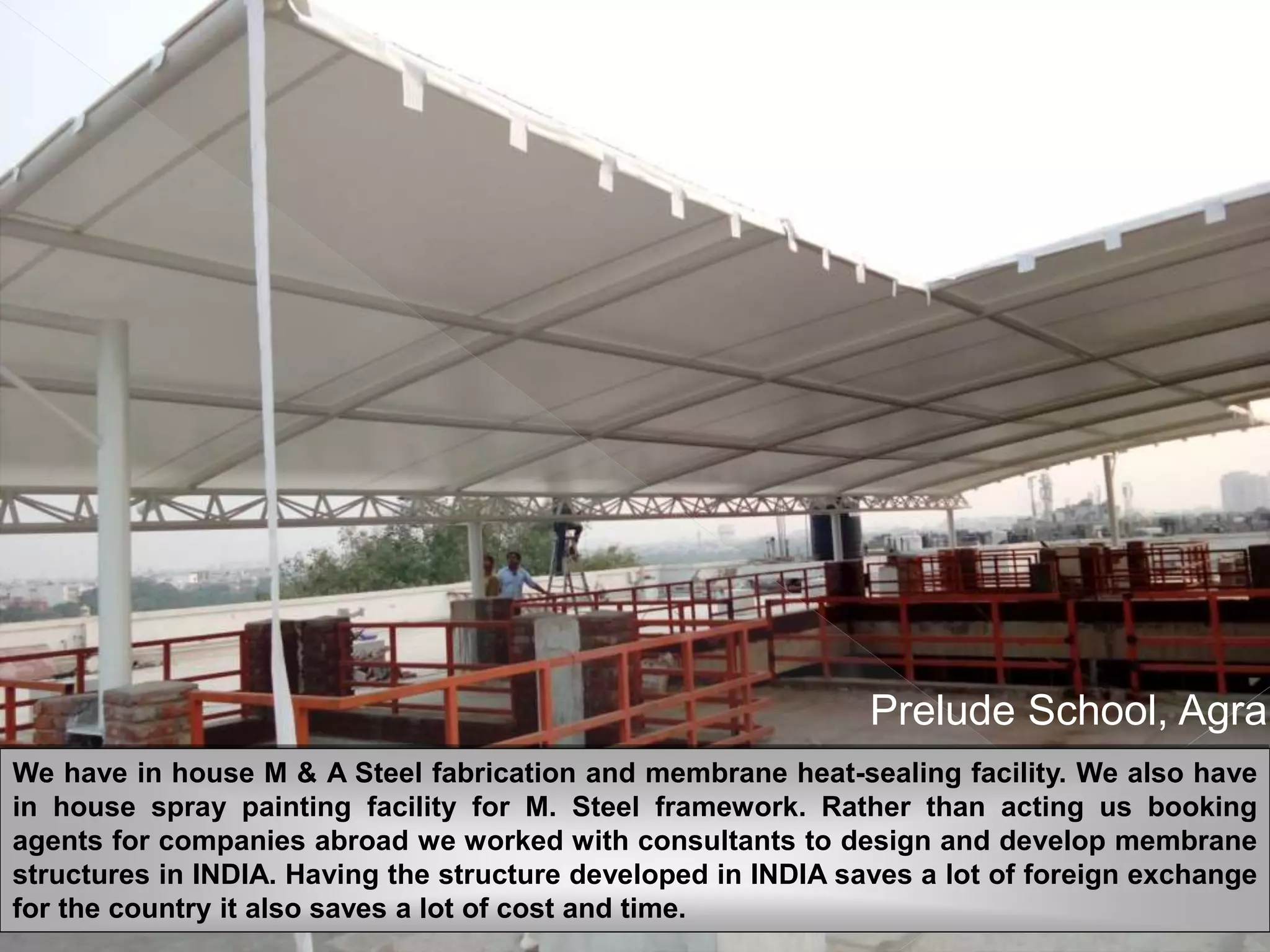 EXPERIENCE THE
INNOVATION
Prelude School, Agra
We have in house M & A Steel fabrication and membrane heat-sealing facility. We also have
in house spray painting facility for M. Steel framework. Rather than acting us booking
agents for companies abroad we worked with consultants to design and develop membrane
structures in INDIA. Having the structure developed in INDIA saves a lot of foreign exchange
for the country it also saves a lot of cost and time.
 